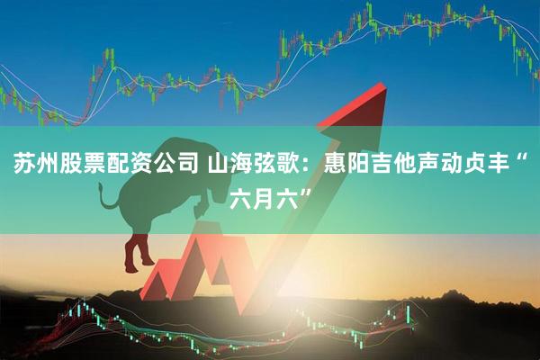 苏州股票配资公司 山海弦歌：惠阳吉他声动贞丰“六月六”