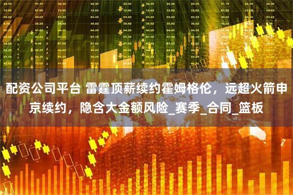 配资公司平台 雷霆顶薪续约霍姆格伦，远超火箭申京续约，隐含大金额风险_赛季_合同_篮板