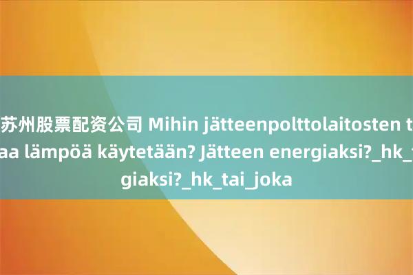 苏州股票配资公司 Mihin jätteenpolttolaitosten tuottamaa lämpöä käytetään? Jätteen energiaksi?_hk_tai_joka