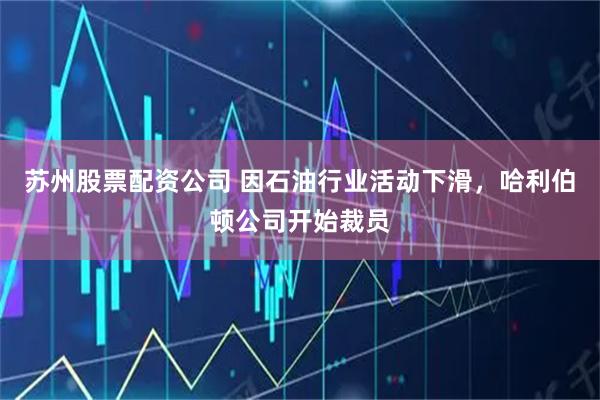 苏州股票配资公司 因石油行业活动下滑，哈利伯顿公司开始裁员