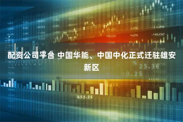 配资公司平台 中国华能、中国中化正式迁驻雄安新区