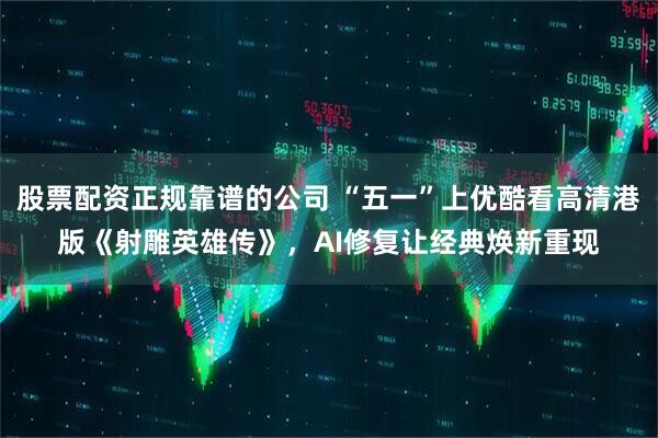 股票配资正规靠谱的公司 “五一”上优酷看高清港版《射雕英雄传》，AI修复让经典焕新重现
