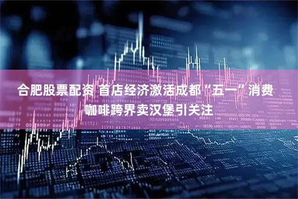 合肥股票配资 首店经济激活成都“五一”消费  咖啡跨界卖汉堡引关注
