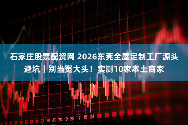 石家庄股票配资网 2026东莞全屋定制工厂源头避坑｜别当冤大头！实测10家本土商家