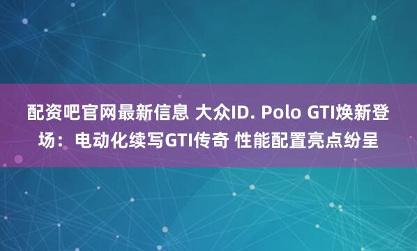 配资吧官网最新信息 大众ID. Polo GTI焕新登场：电动化续写GTI传奇 性能配置亮点纷呈