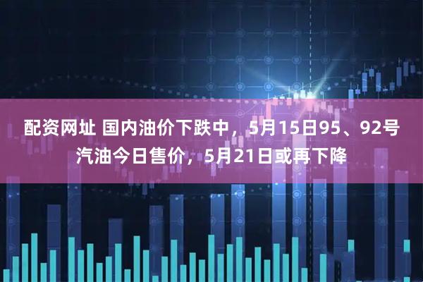 配资网址 国内油价下跌中，5月15日95、92号汽油今日售价，5月21日或再下降