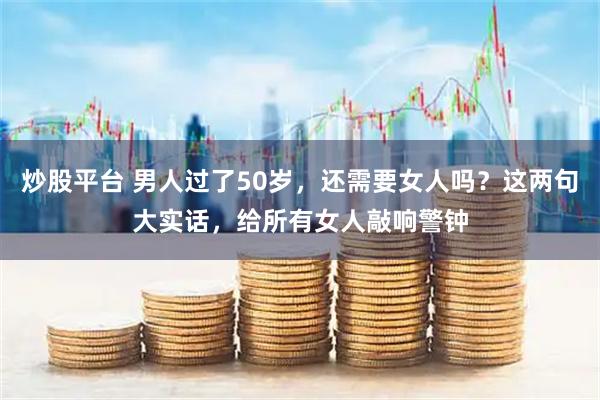 炒股平台 男人过了50岁，还需要女人吗？这两句大实话，给所有女人敲响警钟