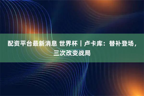 配资平台最新消息 世界杯｜卢卡库：替补登场，三次改变战局