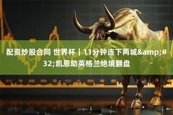 配资炒股合同 世界杯｜11分钟连下两城 凯恩助英格兰绝境翻盘