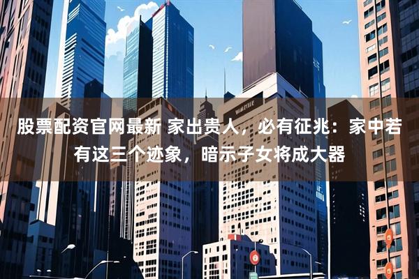 股票配资官网最新 家出贵人，必有征兆：家中若有这三个迹象，暗示子女将成大器