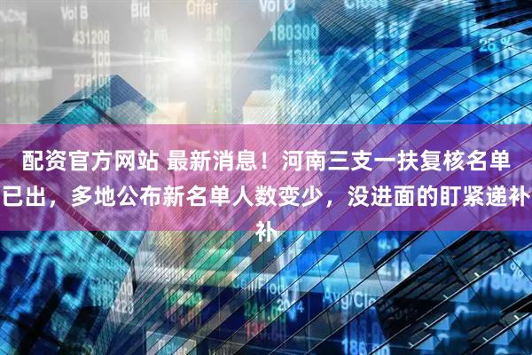 配资官方网站 最新消息！河南三支一扶复核名单已出，多地公布新名单人数变少，没进面的盯紧递补