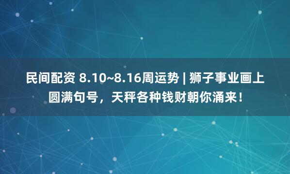 民间配资 8.10~8.16周运势 | 狮子事业画上圆满句号，天秤各种钱财朝你涌来！