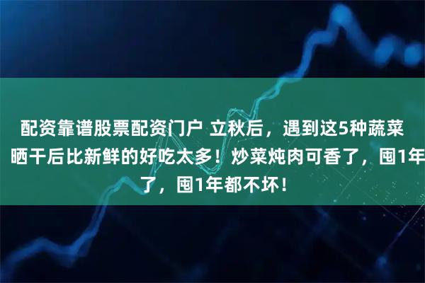 配资靠谱股票配资门户 立秋后，遇到这5种蔬菜别手软，晒干后比新鲜的好吃太多！炒菜炖肉可香了，囤1年都不坏！