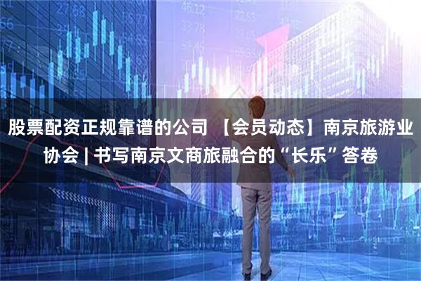 股票配资正规靠谱的公司 【会员动态】南京旅游业协会 | 书写南京文商旅融合的“长乐”答卷