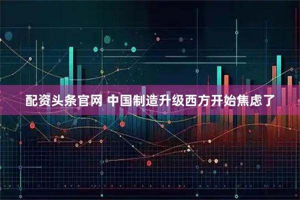 配资头条官网 中国制造升级西方开始焦虑了