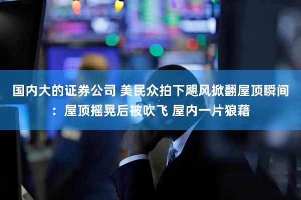 国内大的证券公司 美民众拍下飓风掀翻屋顶瞬间：屋顶摇晃后被吹飞 屋内一片狼藉